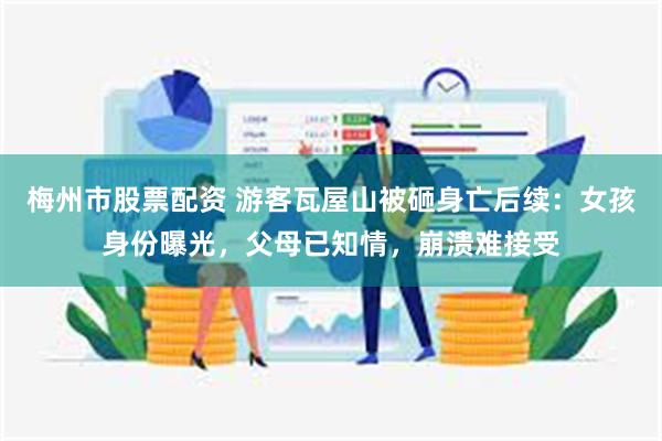 梅州市股票配资 游客瓦屋山被砸身亡后续：女孩身份曝光，父母已知情，崩溃难接受