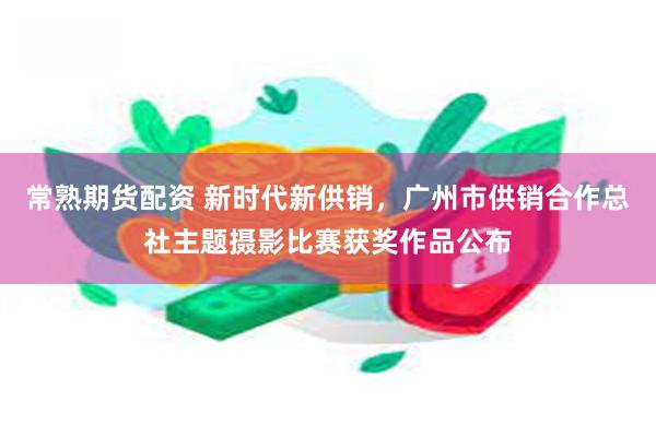 常熟期货配资 新时代新供销，广州市供销合作总社主题摄影比赛获奖作品公布