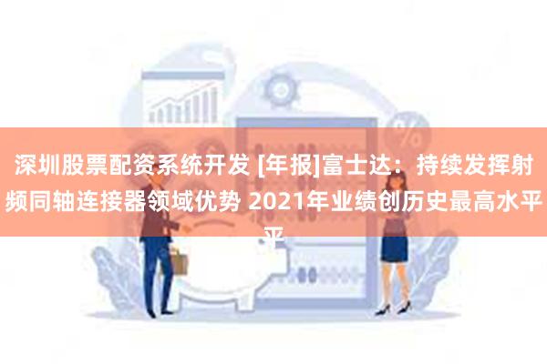 深圳股票配资系统开发 [年报]富士达：持续发挥射频同轴连接器领域优势 2021年业绩创历史最高水平