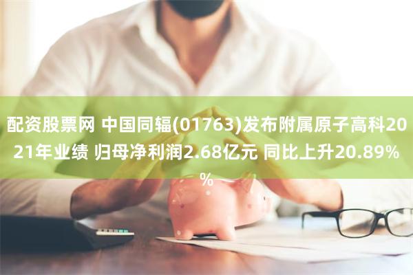 配资股票网 中国同辐(01763)发布附属原子高科2021年业绩 归母净利润2.68亿元 同比上升20.89%