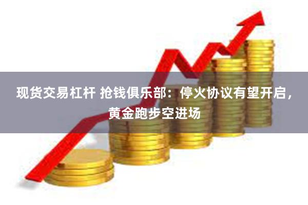 现货交易杠杆 抢钱俱乐部：停火协议有望开启，黄金跑步空进场