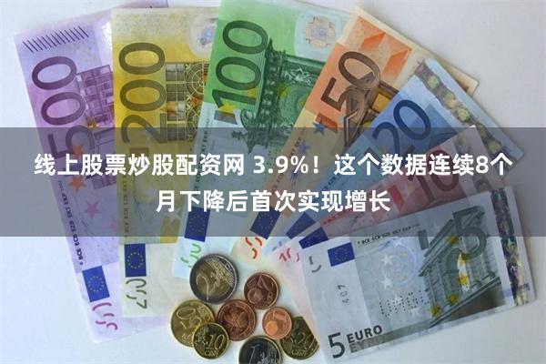 线上股票炒股配资网 3.9%！这个数据连续8个月下降后首次实现增长