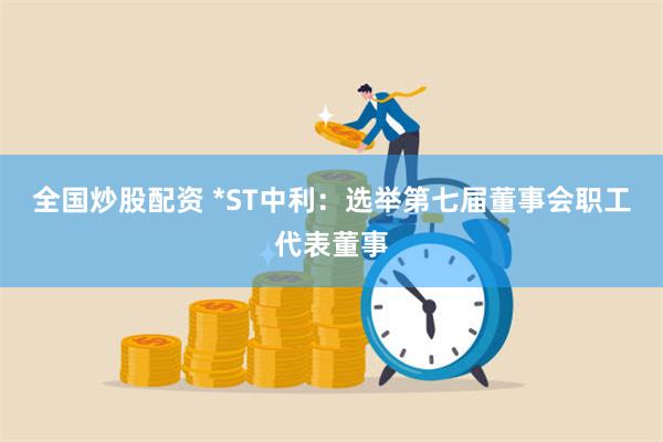 全国炒股配资 *ST中利：选举第七届董事会职工代表董事