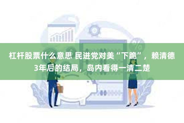 杠杆股票什么意思 民进党对美“下跪”，赖清德3年后的结局，岛内看得一清二楚