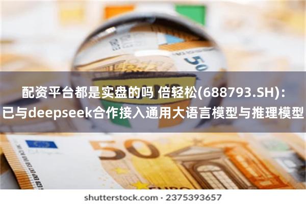 配资平台都是实盘的吗 倍轻松(688793.SH)：已与deepseek合作接入通用大语言模型与推理模型
