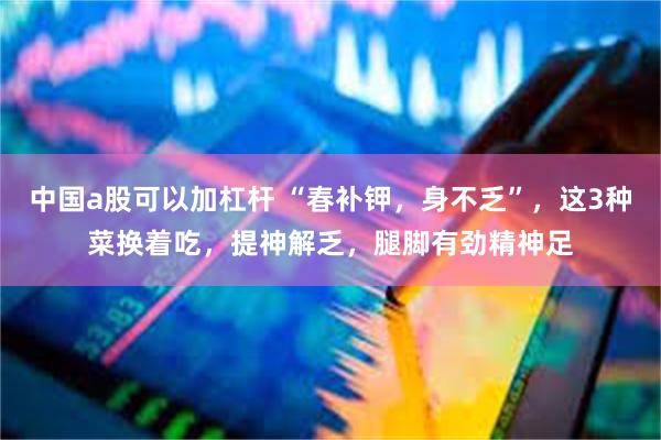 中国a股可以加杠杆 “春补钾，身不乏”，这3种菜换着吃，提神解乏，腿脚有劲精神足