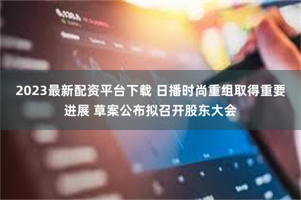 2023最新配资平台下载 日播时尚重组取得重要进展 草案公布拟召开股东大会