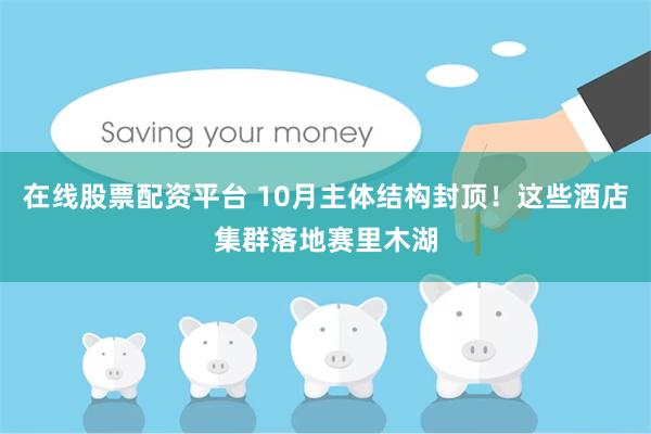 在线股票配资平台 10月主体结构封顶！这些酒店集群落地赛里木湖