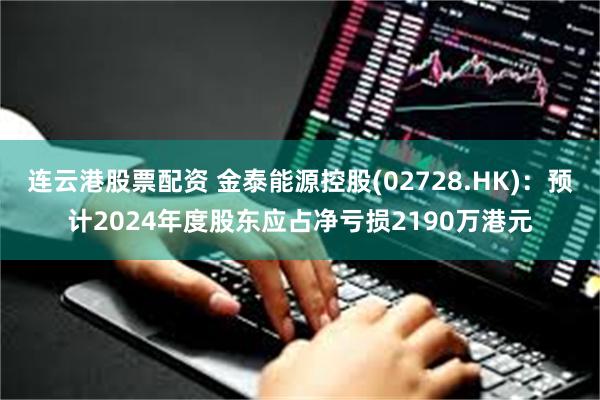 连云港股票配资 金泰能源控股(02728.HK)：预计2024年度股东应占净亏损2190万港元