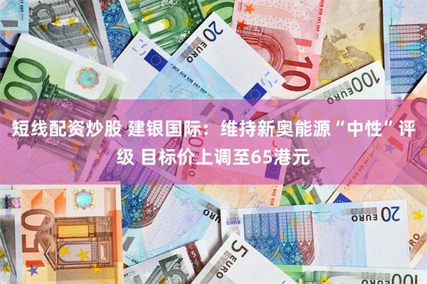 短线配资炒股 建银国际：维持新奥能源“中性”评级 目标价上调至65港元