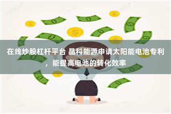 在线炒股杠杆平台 晶科能源申请太阳能电池专利，能提高电池的转化效率