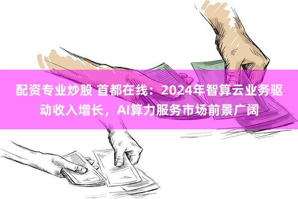 配资专业炒股 首都在线：2024年智算云业务驱动收入增长，AI算力服务市场前景广阔