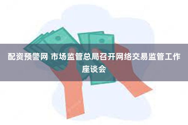 配资预警网 市场监管总局召开网络交易监管工作座谈会