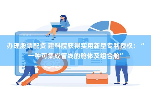 办理股票配资 建科院获得实用新型专利授权：“一种可集成管线的舱体及组合舱”
