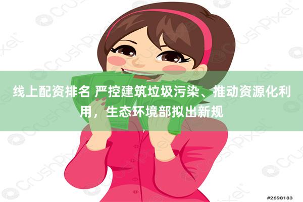 线上配资排名 严控建筑垃圾污染、推动资源化利用，生态环境部拟出新规