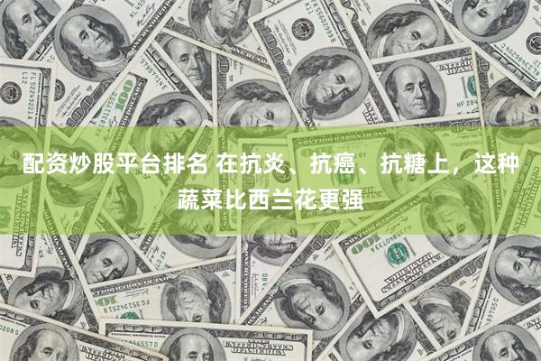 配资炒股平台排名 在抗炎、抗癌、抗糖上，这种蔬菜比西兰花更强