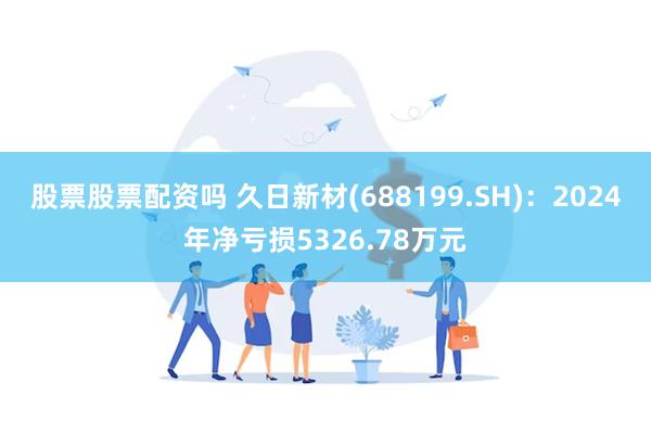 股票股票配资吗 久日新材(688199.SH)：2024年净亏损5326.78万元