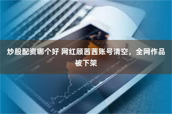炒股配资哪个好 网红顾茜茜账号清空，全网作品被下架