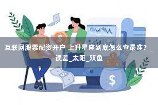 互联网股票配资开户 上升星座到底怎么查最准？_误差_太阳_双鱼
