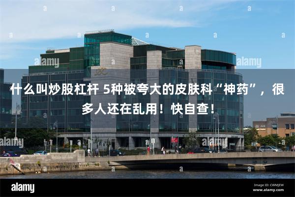 什么叫炒股杠杆 5种被夸大的皮肤科“神药”，很多人还在乱用！快自查！