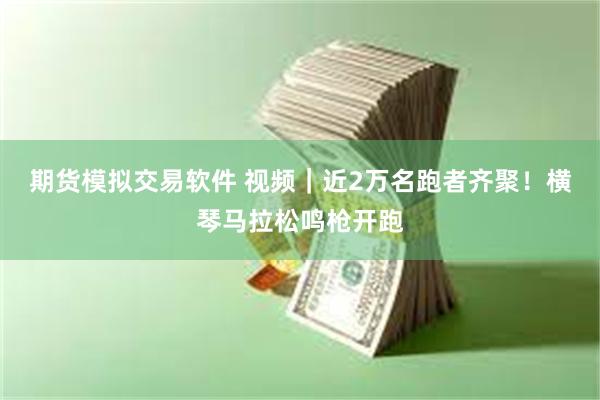 期货模拟交易软件 视频｜近2万名跑者齐聚！横琴马拉松鸣枪开跑