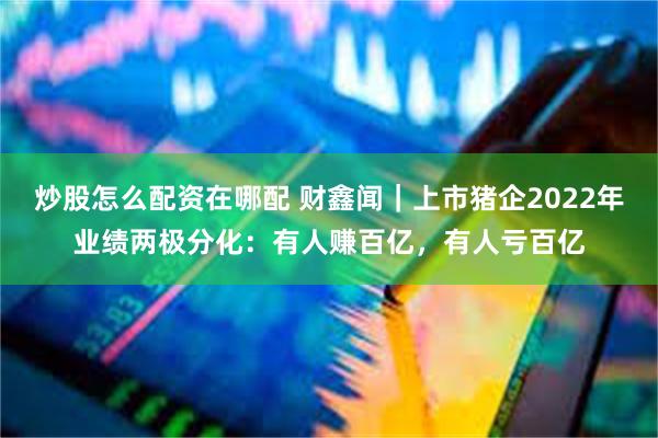 炒股怎么配资在哪配 财鑫闻｜上市猪企2022年业绩两极分化：有人赚百亿，有人亏百亿