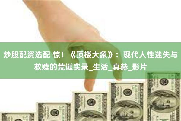 炒股配资选配 惊！《顶楼大象》：现代人性迷失与救赎的荒诞实录_生活_真赫_影片