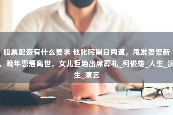 股票配资有什么要求 他叱咤黑白两道，甩发妻娶新欢，晚年患癌离世，女儿拒绝出席葬礼_柯俊雄_人生_演艺