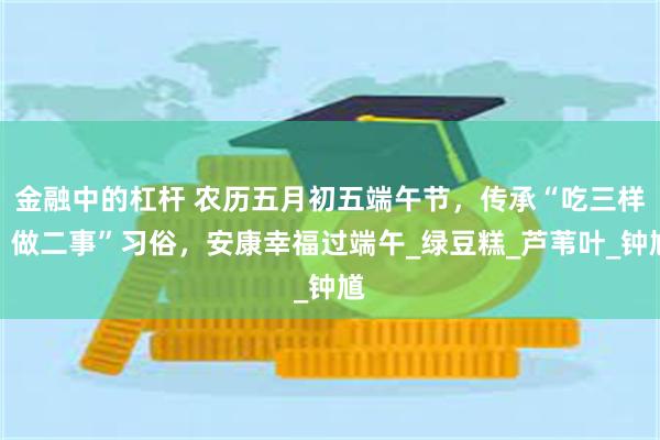 金融中的杠杆 农历五月初五端午节，传承“吃三样，做二事”习俗，安康幸福过端午_绿豆糕_芦苇叶_钟馗