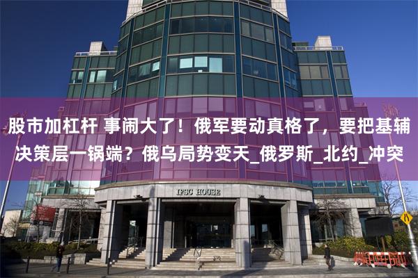 股市加杠杆 事闹大了！俄军要动真格了，要把基辅决策层一锅端？俄乌局势变天_俄罗斯_北约_冲突