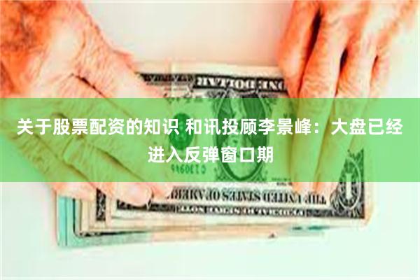 关于股票配资的知识 和讯投顾李景峰：大盘已经进入反弹窗口期