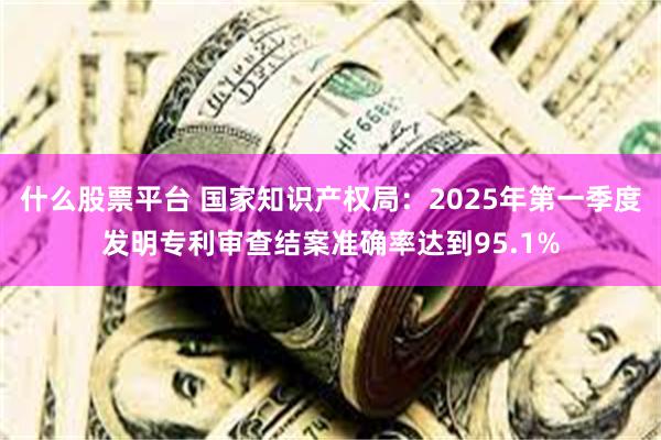 什么股票平台 国家知识产权局：2025年第一季度发明专利审查结案准确率达到95.1%