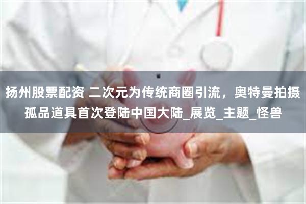 扬州股票配资 二次元为传统商圈引流，奥特曼拍摄孤品道具首次登陆中国大陆_展览_主题_怪兽