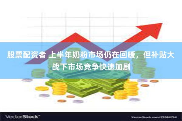 股票配资者 上半年奶粉市场仍在回暖，但补贴大战下市场竞争快速加剧