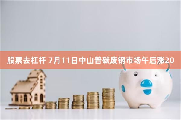 股票去杠杆 7月11日中山普碳废钢市场午后涨20