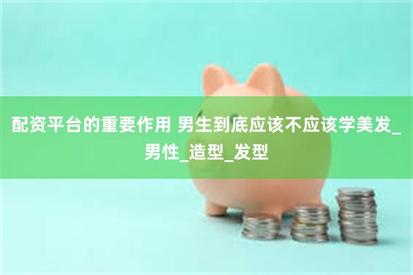 配资平台的重要作用 男生到底应该不应该学美发_男性_造型_发型