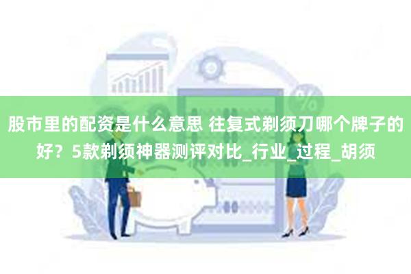 股市里的配资是什么意思 往复式剃须刀哪个牌子的好？5款剃须神器测评对比_行业_过程_胡须