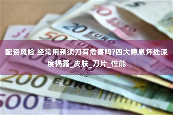 配资风险 经常用剃须刀有危害吗?四大隐患坏处深度揭露_皮肤_刀片_性能