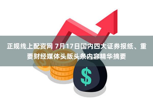 正规线上配资网 7月17日国内四大证券报纸、重要财经媒体头版头条内容精华摘要