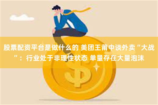 股票配资平台是做什么的 美团王莆中谈外卖“大战”：行业处于非理性状态 单量存在大量泡沫