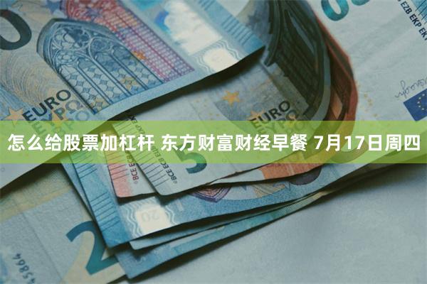 怎么给股票加杠杆 东方财富财经早餐 7月17日周四