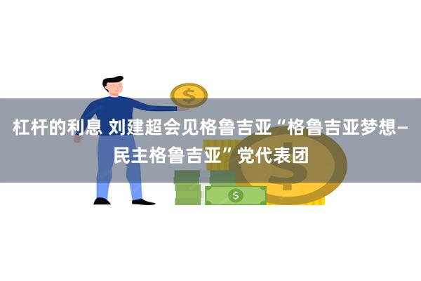 杠杆的利息 刘建超会见格鲁吉亚“格鲁吉亚梦想—民主格鲁吉亚”党代表团