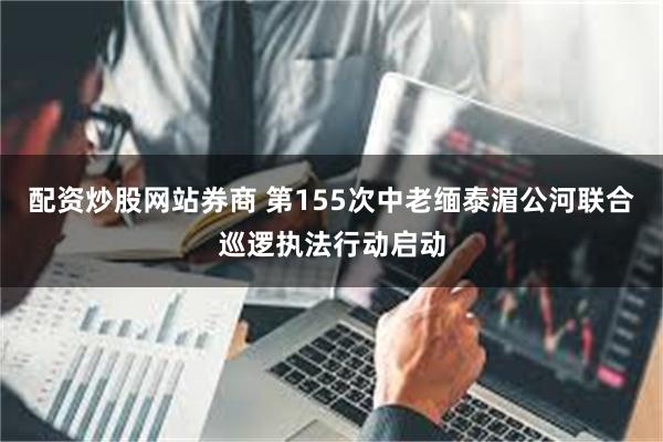 配资炒股网站券商 第155次中老缅泰湄公河联合巡逻执法行动启动