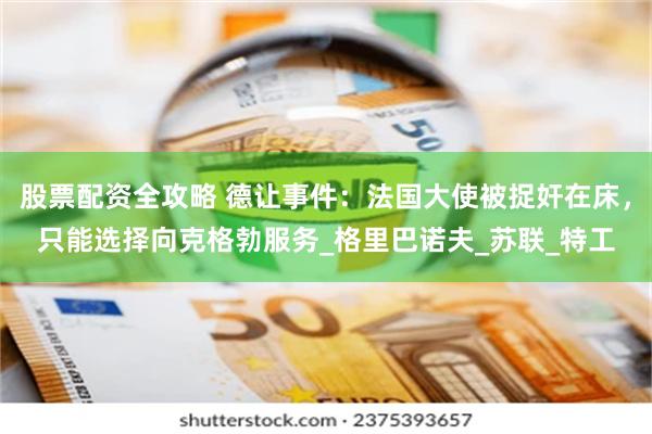 股票配资全攻略 德让事件：法国大使被捉奸在床，只能选择向克格勃服务_格里巴诺夫_苏联_特工