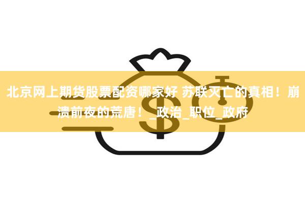 北京网上期货股票配资哪家好 苏联灭亡的真相！崩溃前夜的荒唐！_政治_职位_政府