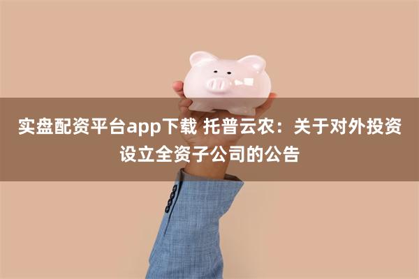 实盘配资平台app下载 托普云农：关于对外投资设立全资子公司的公告