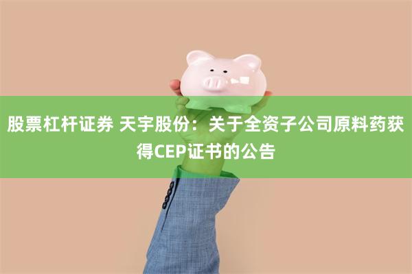 股票杠杆证券 天宇股份：关于全资子公司原料药获得CEP证书的公告