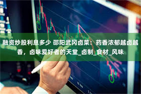 融资炒股利息多少 邵阳武冈卤菜：药香浓郁越卤越香，卤味爱好者的天堂_卤制_食材_风味
