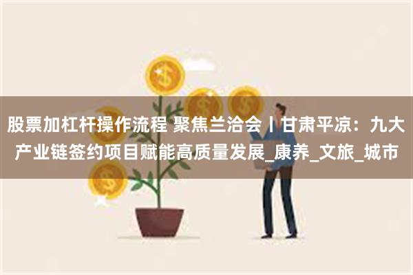 股票加杠杆操作流程 聚焦兰洽会丨甘肃平凉：九大产业链签约项目赋能高质量发展_康养_文旅_城市