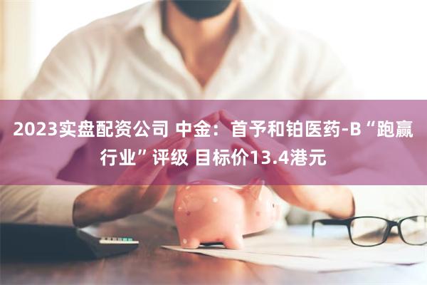 2023实盘配资公司 中金：首予和铂医药-B“跑赢行业”评级 目标价13.4港元